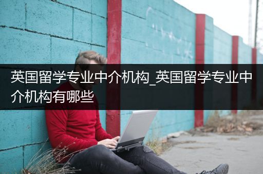 英国留学专业中介机构_英国留学专业中介机构有哪些