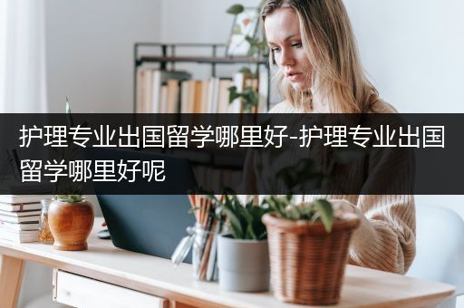 护理专业出国留学哪里好-护理专业出国留学哪里好呢