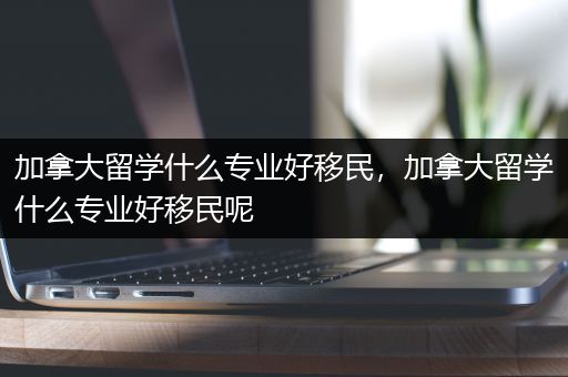 加拿大留学什么专业好移民，加拿大留学什么专业好移民呢