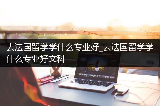 去法国留学学什么专业好_去法国留学学什么专业好文科