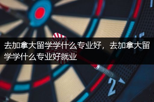 去加拿大留学学什么专业好，去加拿大留学学什么专业好就业