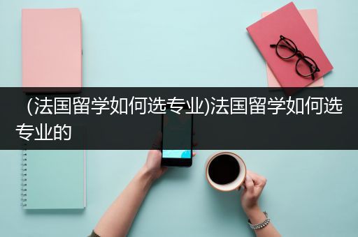 （法国留学如何选专业)法国留学如何选专业的