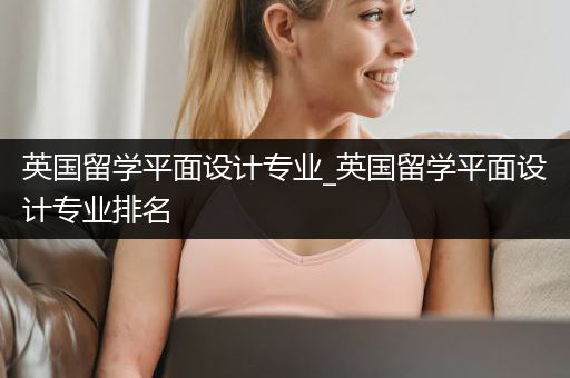 英国留学平面设计专业_英国留学平面设计专业排名