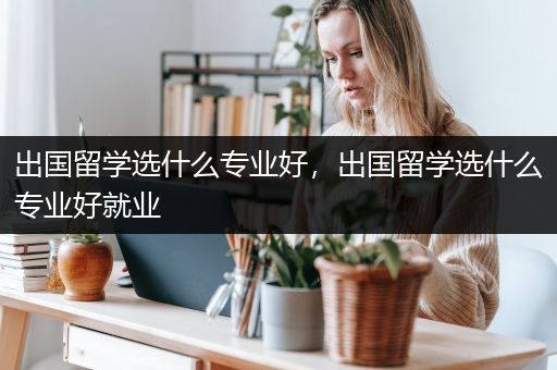 出国留学选什么专业好，出国留学选什么专业好就业