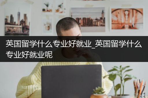 英国留学什么专业好就业_英国留学什么专业好就业呢