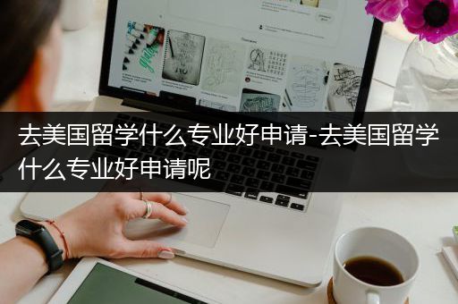 去美国留学什么专业好申请-去美国留学什么专业好申请呢