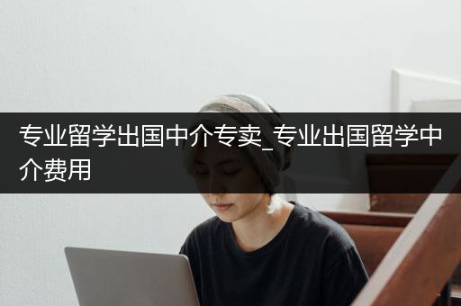 专业留学出国中介专卖_专业出国留学中介费用