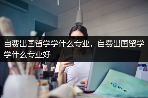 自费出国留学学什么专业，自费出国留学学什么专业好