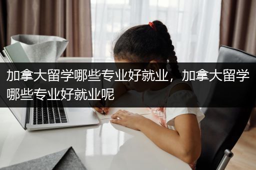 加拿大留学哪些专业好就业，加拿大留学哪些专业好就业呢