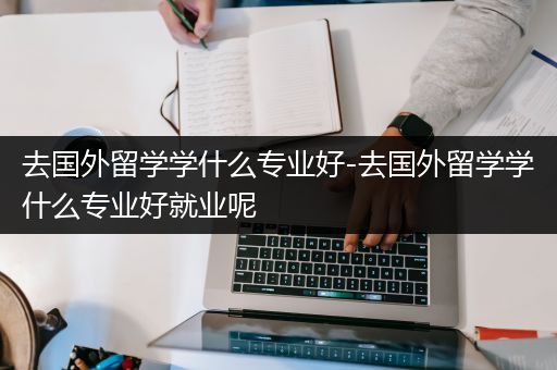 去国外留学学什么专业好-去国外留学学什么专业好就业呢