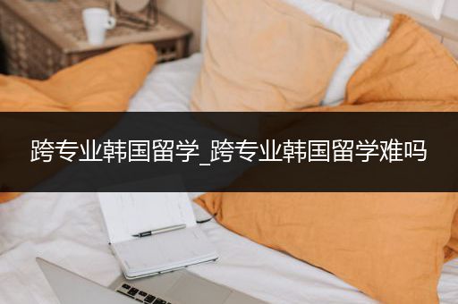 跨专业韩国留学_跨专业韩国留学难吗