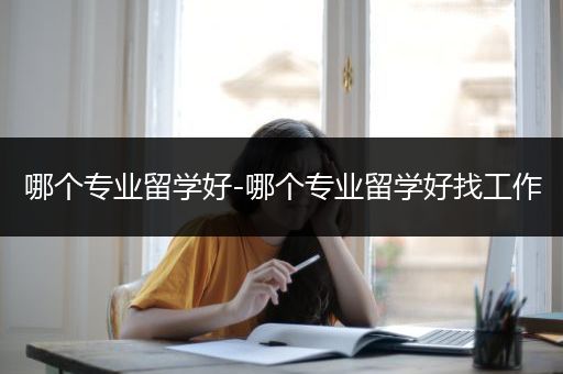 哪个专业留学好-哪个专业留学好找工作