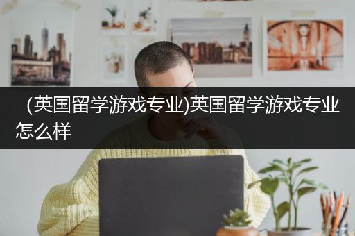 （英国留学游戏专业)英国留学游戏专业怎么样