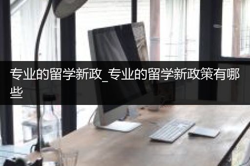 专业的留学新政_专业的留学新政策有哪些