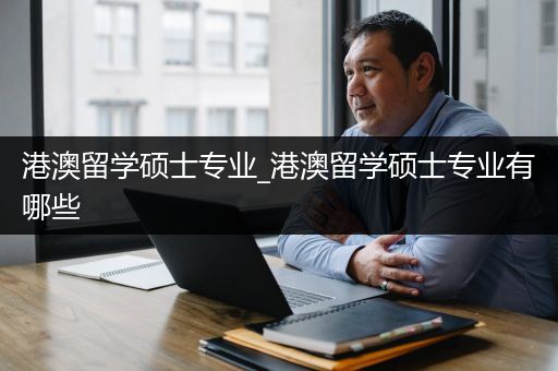 港澳留学硕士专业_港澳留学硕士专业有哪些