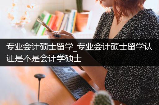 专业会计硕士留学_专业会计硕士留学认证是不是会计学硕士