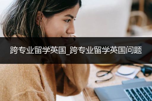 跨专业留学英国_跨专业留学英国问题