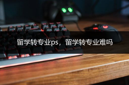 留学转专业ps，留学转专业难吗