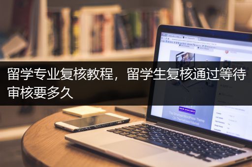 留学专业复核教程，留学生复核通过等待审核要多久