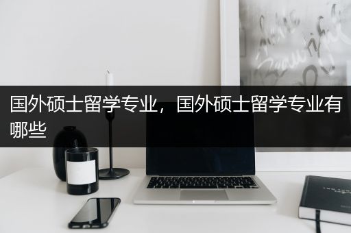 国外硕士留学专业，国外硕士留学专业有哪些