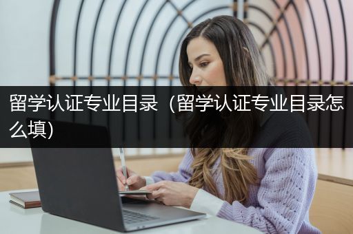 留学认证专业目录（留学认证专业目录怎么填）