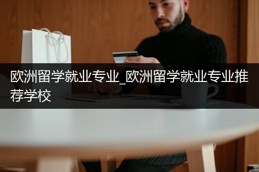 欧洲留学就业专业_欧洲留学就业专业推荐学校