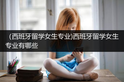 （西班牙留学女生专业)西班牙留学女生专业有哪些